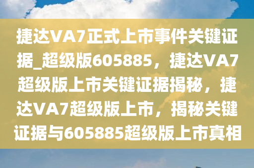 捷达VA7正式上市事件关键证据_超级版605885，捷达VA7超级版上市关键证据揭秘，捷达VA7超级版上市，揭秘关键证据与605885超级版上市真相