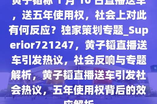 黄子韬称 1 月 10 日直播送车，送五年使用权，社会上对此有何反应？独家策划专题_Superior721247，黄子韬直播送车引发热议，社会反响与专题解析，黄子韬直播送车引发社会热议，五年使用权背后的效应解析