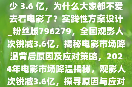 数据显示今年全国观影人次减少 3.6 亿，为什么大家都不爱去看电影了？实践性方案设计_粉丝版796279，全国观影人次锐减3.6亿，揭秘电影市场降温背后原因及应对策略，2024年电影市场降温揭秘，观影人次锐减3.6亿，探寻原因与应对策略