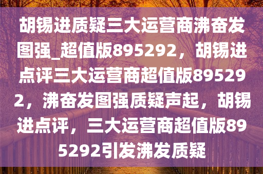 胡锡进质疑三大运营商沸奋发图强_超值版895292，胡锡进点评三大运营商超值版895292，沸奋发图强质疑声起，胡锡进点评，三大运营商超值版895292引发沸发质疑