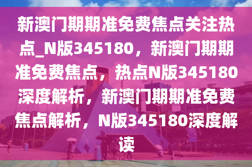 新澳门期期准免费焦点关注热点_N版345180，新澳门期期准免费焦点，热点N版345180深度解析，新澳门期期准免费焦点解析，N版345180深度解读