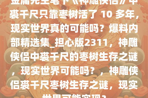 金庸先生笔下《神雕侠侣》中裘千尺只靠枣树活了 10 多年，现实世界真的可能吗？爆料内部精选集_担心版2311，神雕侠侣中裘千尺的枣树生存之谜，现实世界可能吗？，神雕侠侣裘千尺枣树生存之谜，现实世界可能实现？