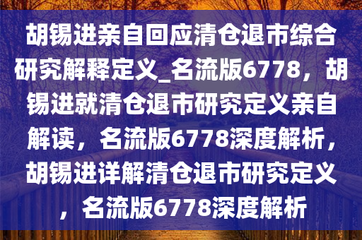 胡锡进亲自回应清仓退市综合研究解释定义_名流版6778，胡锡进就清仓退市研究定义亲自解读，名流版6778深度解析，胡锡进详解清仓退市研究定义，名流版6778深度解析