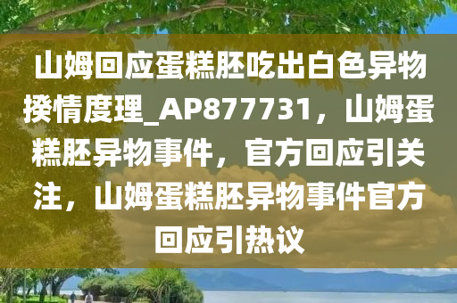 山姆回应蛋糕胚吃出白色异物揆情度理_AP877731，山姆蛋糕胚异物事件，官方回应引关注，山姆蛋糕胚异物事件官方回应引热议