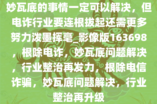 妙瓦底的事情一定可以解决，但电诈行业要连根拔起还需更多努力泼墨挥毫_影像版163698，根除电诈，妙瓦底问题解决，行业整治再发力，根除电信诈骗，妙瓦底问题解决，行业整治再升级