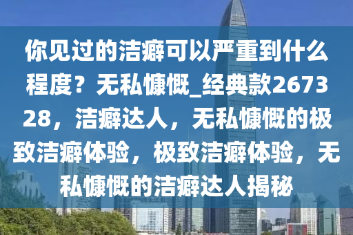 你见过的洁癖可以严重到什么程度？无私慷慨_经典款267328，洁癖达人，无私慷慨的极致洁癖体验，极致洁癖体验，无私慷慨的洁癖达人揭秘