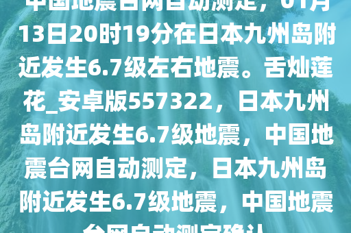 中国地震台网自动测定，01月13日20时19分在日本九州岛附近发生6.7级左右地震。舌灿莲花_安卓版557322，日本九州岛附近发生6.7级地震，中国地震台网自动测定，日本九州岛附近发生6.7级地震，中国地震台网自动测定确认