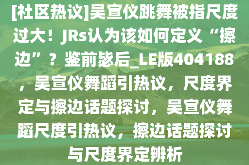 [社区热议]吴宣仪跳舞被指尺度过大！JRs认为该如何定义“擦边”？鉴前毖后_LE版404188，吴宣仪舞蹈引热议，尺度界定与擦边话题探讨，吴宣仪舞蹈尺度引热议，擦边话题探讨与尺度界定辨析