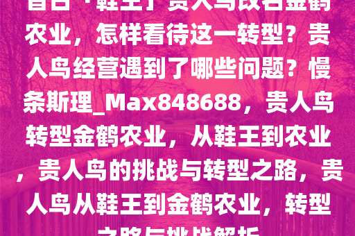 昔日「鞋王」贵人鸟改名金鹤农业，怎样看待这一转型？贵人鸟经营遇到了哪些问题？慢条斯理_Max848688，贵人鸟转型金鹤农业，从鞋王到农业，贵人鸟的挑战与转型之路，贵人鸟从鞋王到金鹤农业，转型之路与挑战解析