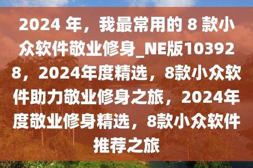 2024 年，我最常用的 8 款小众软件敬业修身_NE版103928，2024年度精选，8款小众软件助力敬业修身之旅，2024年度敬业修身精选，8款小众软件推荐之旅