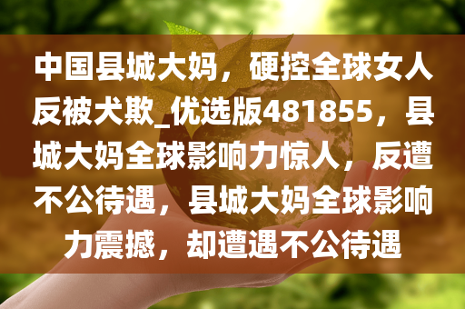 中国县城大妈，硬控全球女人反被犬欺_优选版481855，县城大妈全球影响力惊人，反遭不公待遇，县城大妈全球影响力震撼，却遭遇不公待遇