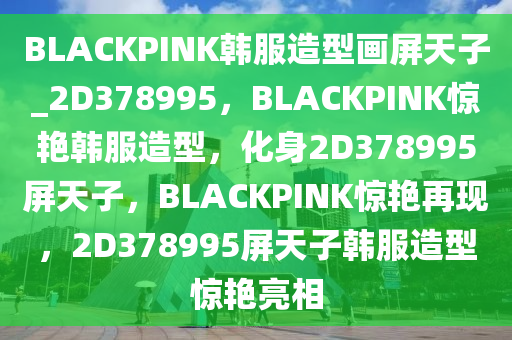 BLACKPINK韩服造型画屏天子_2D378995，BLACKPINK惊艳韩服造型，化身2D378995屏天子，BLACKPINK惊艳再现，2D378995屏天子韩服造型惊艳亮相