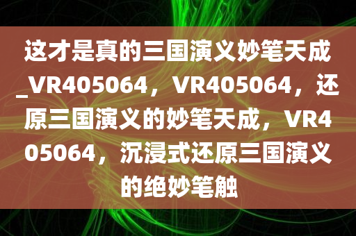 这才是真的三国演义妙笔天成_VR405064，VR405064，还原三国演义的妙笔天成，VR405064，沉浸式还原三国演义的绝妙笔触