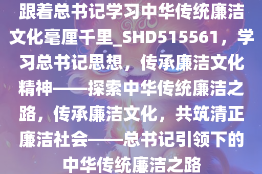 跟着总书记学习中华传统廉洁文化毫厘千里_SHD515561，学习总书记思想，传承廉洁文化精神——探索中华传统廉洁之路，传承廉洁文化，共筑清正廉洁社会——总书记引领下的中华传统廉洁之路