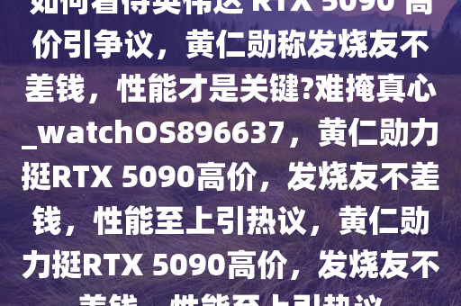 如何看待英伟达 RTX 5090 高价引争议，黄仁勋称发烧友不差钱，性能才是关键?难掩真心_watchOS896637，黄仁勋力挺RTX 5090高价，发烧友不差钱，性能至上引热议，黄仁勋力挺RTX 5090高价，发烧友不差钱，性能至上引热议