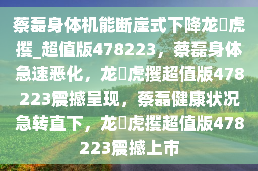 蔡磊身体机能断崖式下降龙拏虎攫_超值版478223，蔡磊身体急速恶化，龙拏虎攫超值版478223震撼呈现，蔡磊健康状况急转直下，龙拏虎攫超值版478223震撼上市