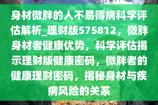 身材微胖的人不易得病科学评估解析_理财版575812，微胖身材者健康优势，科学评估揭示理财版健康密码，微胖者的健康理财密码，揭秘身材与疾病风险的关系