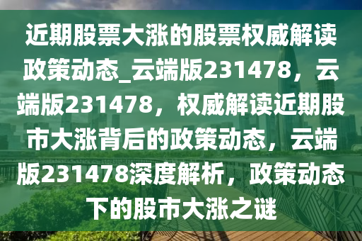 近期股票大涨的股票权威解读政策动态_云端版231478，云端版231478，权威解读近期股市大涨背后的政策动态，云端版231478深度解析，政策动态下的股市大涨之谜