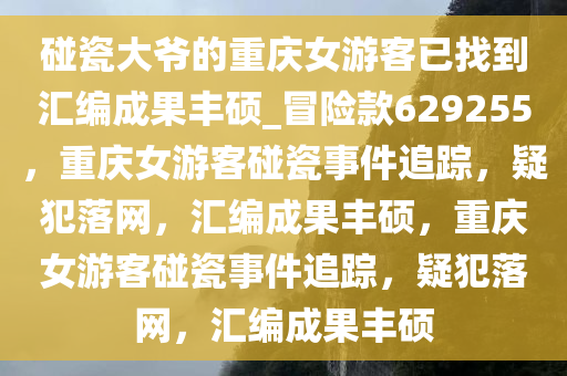 碰瓷大爷的重庆女游客已找到汇编成果丰硕_冒险款629255，重庆女游客碰瓷事件追踪，疑犯落网，汇编成果丰硕，重庆女游客碰瓷事件追踪，疑犯落网，汇编成果丰硕