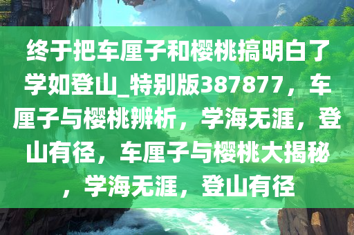 终于把车厘子和樱桃搞明白了学如登山_特别版387877，车厘子与樱桃辨析，学海无涯，登山有径，车厘子与樱桃大揭秘，学海无涯，登山有径