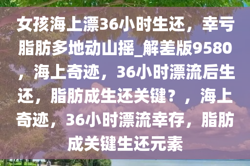 女孩海上漂36小时生还，幸亏脂肪多地动山摇_解差版9580，海上奇迹，36小时漂流后生还，脂肪成生还关键？，海上奇迹，36小时漂流幸存，脂肪成关键生还元素