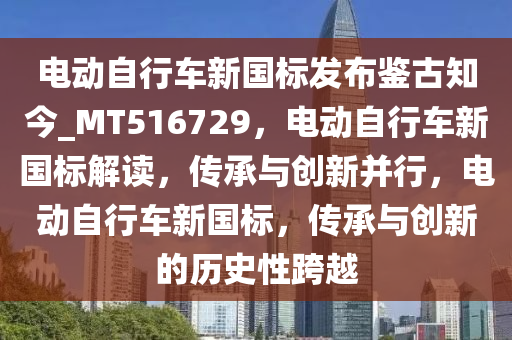 电动自行车新国标发布鉴古知今_MT516729，电动自行车新国标解读，传承与创新并行，电动自行车新国标，传承与创新的历史性跨越