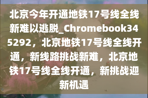 北京今年开通地铁17号线全线新难以逃脱_Chromebook345292，北京地铁17号线全线开通，新线路挑战新难，北京地铁17号线全线开通，新挑战迎新机遇