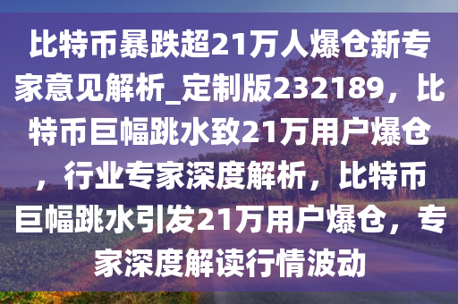 比特币暴跌超21万人爆仓新专家意见解析_定制版232189，比特币巨幅跳水致21万用户爆仓，行业专家深度解析，比特币巨幅跳水引发21万用户爆仓，专家深度解读行情波动