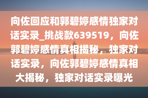 向佐回应和郭碧婷感情独家对话实录_挑战款639519，向佐郭碧婷感情真相揭秘，独家对话实录，向佐郭碧婷感情真相大揭秘，独家对话实录曝光