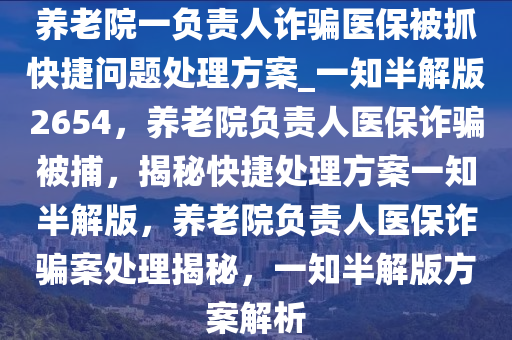 养老院一负责人诈骗医保被抓快捷问题处理方案_一知半解版2654，养老院负责人医保诈骗被捕，揭秘快捷处理方案一知半解版，养老院负责人医保诈骗案处理揭秘，一知半解版方案解析