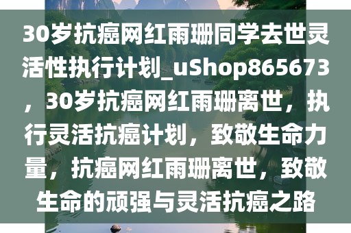 30岁抗癌网红雨珊同学去世灵活性执行计划_uShop865673，30岁抗癌网红雨珊离世，执行灵活抗癌计划，致敬生命力量，抗癌网红雨珊离世，致敬生命的顽强与灵活抗癌之路