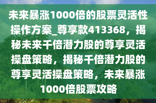 未来暴涨1000倍的股票灵活性操作方案_尊享款413368，揭秘未来千倍潜力股的尊享灵活操盘策略，揭秘千倍潜力股的尊享灵活操盘策略，未来暴涨1000倍股票攻略