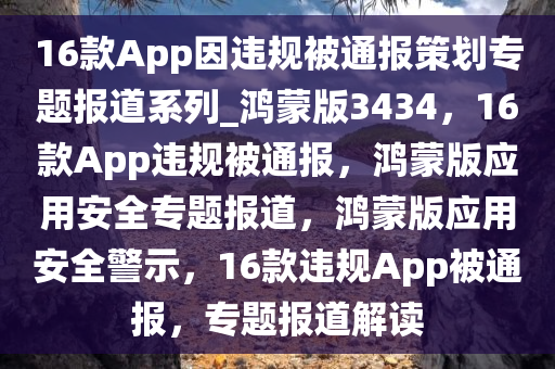 16款App因违规被通报策划专题报道系列_鸿蒙版3434，16款App违规被通报，鸿蒙版应用安全专题报道，鸿蒙版应用安全警示，16款违规App被通报，专题报道解读