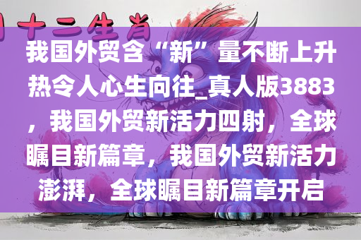 我国外贸含“新”量不断上升热令人心生向往_真人版3883，我国外贸新活力四射，全球瞩目新篇章，我国外贸新活力澎湃，全球瞩目新篇章开启