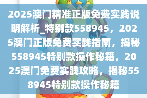 2025澳门精准正版免费实践说明解析_特别款558945，2025澳门正版免费实践指南，揭秘558945特别款操作秘籍，2025澳门免费实践攻略，揭秘558945特别款操作秘籍