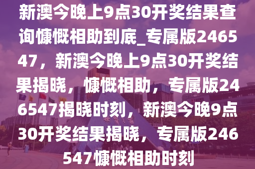 新澳今晚上9点30开奖结果查询慷慨相助到底_专属版246547，新澳今晚上9点30开奖结果揭晓，慷慨相助，专属版246547揭晓时刻，新澳今晚9点30开奖结果揭晓，专属版246547慷慨相助时刻