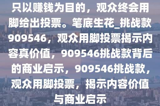 只以赚钱为目的，观众终会用脚给出投票。笔底生花_挑战款909546，观众用脚投票揭示内容真价值，909546挑战款背后的商业启示，909546挑战款，观众用脚投票，揭示内容价值与商业启示