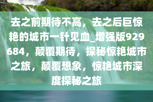 去之前期待不高，去之后巨惊艳的城市一针见血_增强版929684，颠覆期待，探秘惊艳城市之旅，颠覆想象，惊艳城市深度探秘之旅