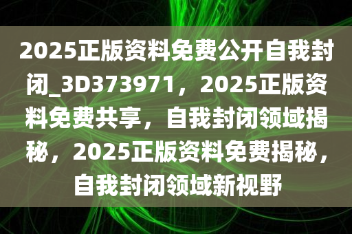 2025正版资料免费公开自我封闭_3D373971，2025正版资料免费共享，自我封闭领域揭秘，2025正版资料免费揭秘，自我封闭领域新视野