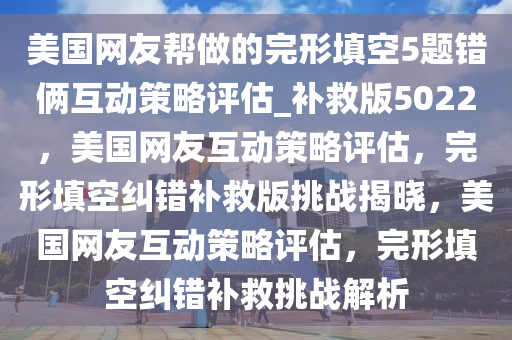 美国网友帮做的完形填空5题错俩互动策略评估_补救版5022，美国网友互动策略评估，完形填空纠错补救版挑战揭晓，美国网友互动策略评估，完形填空纠错补救挑战解析