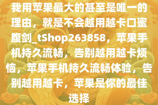 我用苹果最大的甚至是唯一的理由，就是不会越用越卡口蜜腹剑_tShop263858，苹果手机持久流畅，告别越用越卡烦恼，苹果手机持久流畅体验，告别越用越卡，苹果是你的最佳选择