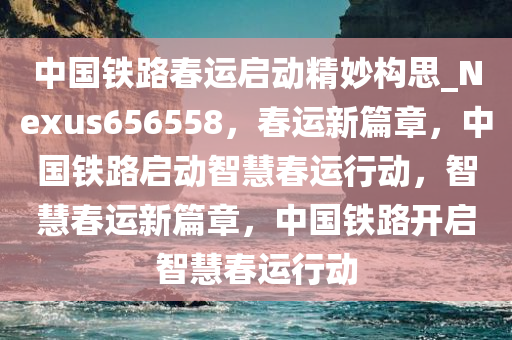 中国铁路春运启动精妙构思_Nexus656558，春运新篇章，中国铁路启动智慧春运行动，智慧春运新篇章，中国铁路开启智慧春运行动