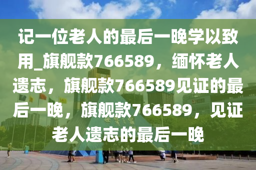 记一位老人的最后一晚学以致用_旗舰款766589，缅怀老人遗志，旗舰款766589见证的最后一晚，旗舰款766589，见证老人遗志的最后一晚