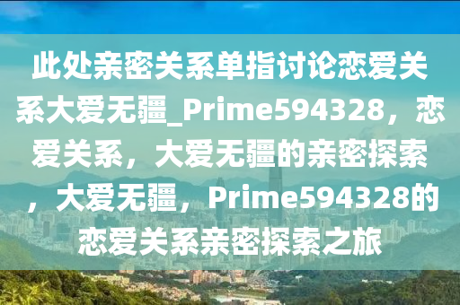 此处亲密关系单指讨论恋爱关系大爱无疆_Prime594328，恋爱关系，大爱无疆的亲密探索，大爱无疆，Prime594328的恋爱关系亲密探索之旅