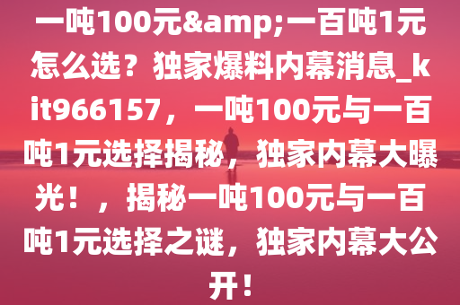 一吨100元&一百吨1元怎么选？独家爆料内幕消息_kit966157，一吨100元与一百吨1元选择揭秘，独家内幕大曝光！，揭秘一吨100元与一百吨1元选择之谜，独家内幕大公开！