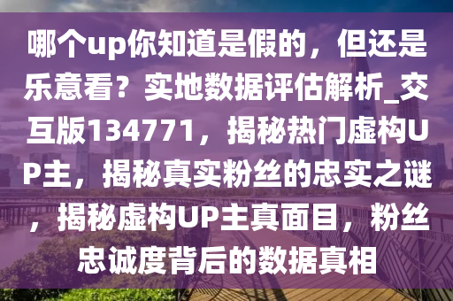 哪个up你知道是假的，但还是乐意看？实地数据评估解析_交互版134771，揭秘热门虚构UP主，揭秘真实粉丝的忠实之谜，揭秘虚构UP主真面目，粉丝忠诚度背后的数据真相