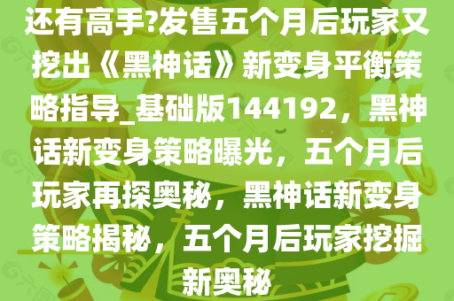 还有高手?发售五个月后玩家又挖出《黑神话》新变身平衡策略指导_基础版144192，黑神话新变身策略曝光，五个月后玩家再探奥秘，黑神话新变身策略揭秘，五个月后玩家挖掘新奥秘