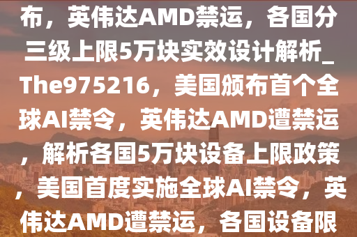 刚刚，美国首个全球AI禁令颁布，英伟达AMD禁运，各国分三级上限5万块实效设计解析_The975216，美国颁布首个全球AI禁令，英伟达AMD遭禁运，解析各国5万块设备上限政策，美国首度实施全球AI禁令，英伟达AMD遭禁运，各国设备限额揭秘