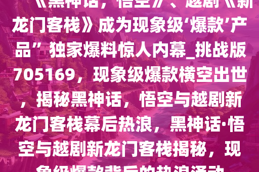 “《黑神话，悟空》、越剧《新龙门客栈》成为现象级‘爆款’产品”独家爆料惊人内幕_挑战版705169，现象级爆款横空出世，揭秘黑神话，悟空与越剧新龙门客栈幕后热浪，黑神话·悟空与越剧新龙门客栈揭秘，现象级爆款背后的热浪涌动