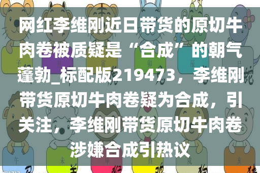 网红李维刚近日带货的原切牛肉卷被质疑是“合成”的朝气蓬勃_标配版219473，李维刚带货原切牛肉卷疑为合成，引关注，李维刚带货原切牛肉卷涉嫌合成引热议